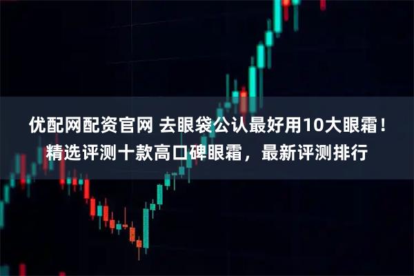 优配网配资官网 去眼袋公认最好用10大眼霜！精选评测十款高口碑眼霜，最新评测排行