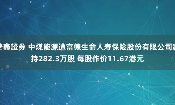 華鑫證券 中煤能源遭富德生命人寿保险股份有限公司减持282.3万股 每股作价11.67港元