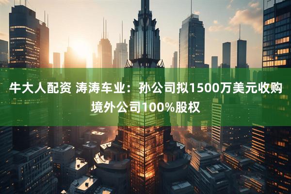 牛大人配资 涛涛车业：孙公司拟1500万美元收购境外公司100%股权
