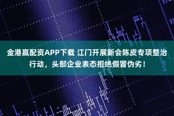金港赢配资APP下载 江门开展新会陈皮专项整治行动,头部企业表态拒绝假冒伪劣!