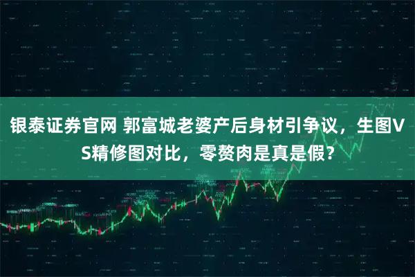 银泰证券官网 郭富城老婆产后身材引争议，生图VS精修图对比，零赘肉是真是假？