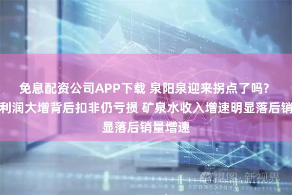 免息配资公司APP下载 泉阳泉迎来拐点了吗? 归母净利润大增背后扣非仍亏损 矿泉水收入增速明显落后销量增速
