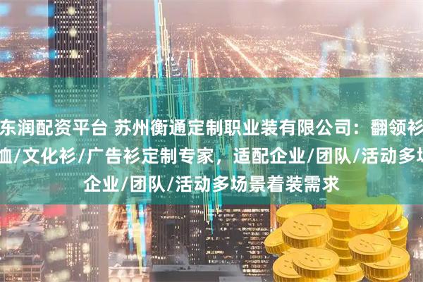 东润配资平台 苏州衡通定制职业装有限公司:翻领衫/polo衫/体恤/文化衫/广告衫定制专家,适配企业/团队/活动多场景着装需求