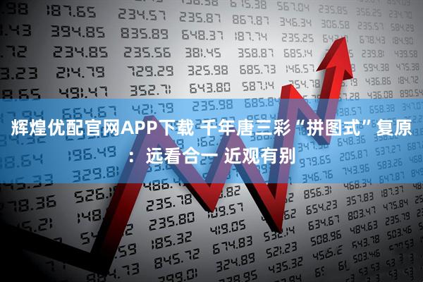 辉煌优配官网APP下载 千年唐三彩“拼图式”复原：远看合一 近观有别