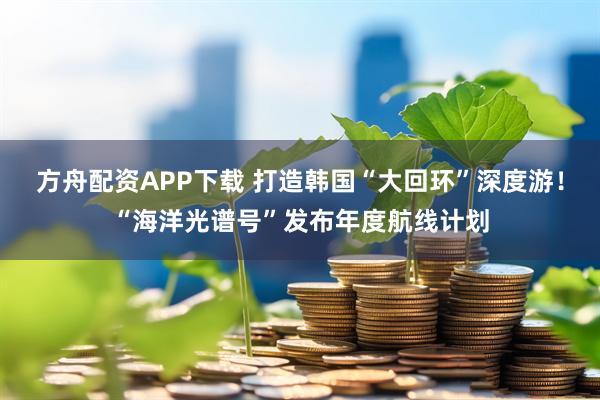 方舟配资APP下载 打造韩国“大回环”深度游！“海洋光谱号”发布年度航线计划