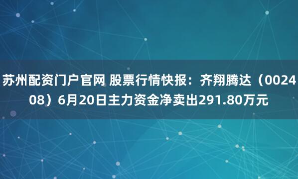 苏州配资门户官网 股票行情快报：齐翔腾达（002408）6月20日主力资金净卖出291.80万元