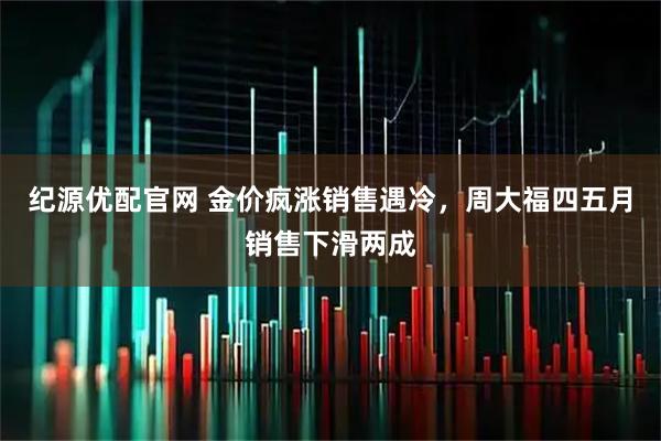 纪源优配官网 金价疯涨销售遇冷，周大福四五月销售下滑两成