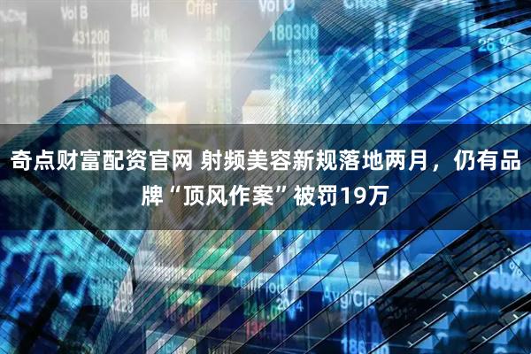 奇点财富配资官网 射频美容新规落地两月，仍有品牌“顶风作案”被罚19万