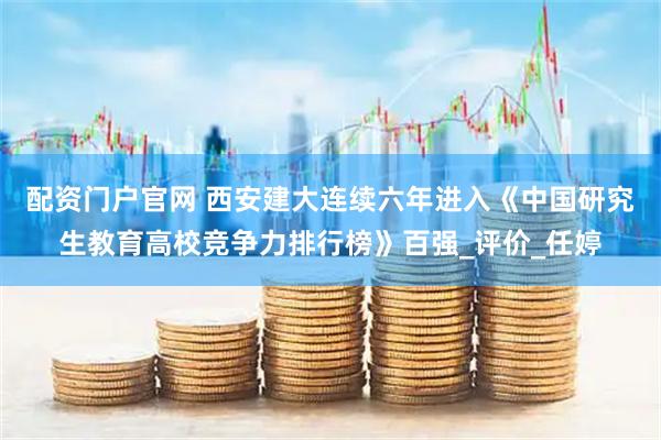 配资门户官网 西安建大连续六年进入《中国研究生教育高校竞争力排行榜》百强_评价_任婷