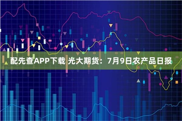 配先查APP下载 光大期货：7月9日农产品日报