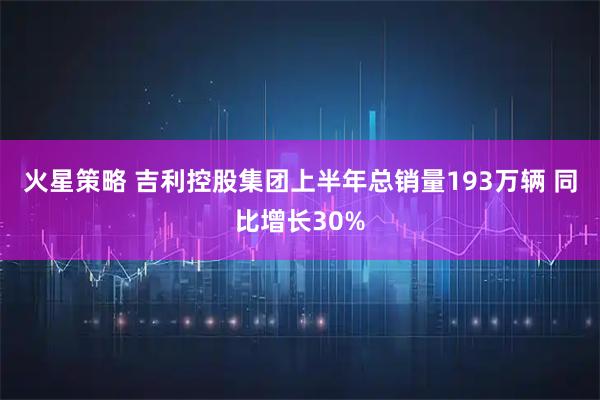 火星策略 吉利控股集团上半年总销量193万辆 同比增长30%