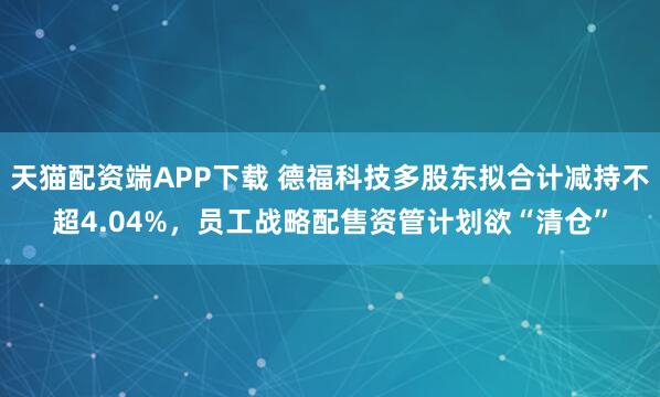 天猫配资端APP下载 德福科技多股东拟合计减持不超4.04%，员工战略配售资管计划欲“清仓”