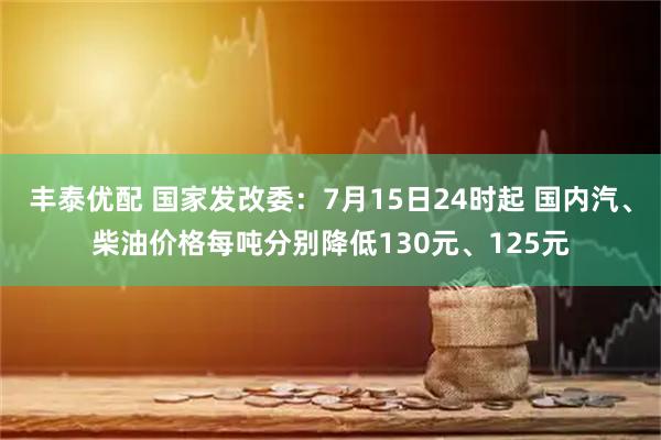 丰泰优配 国家发改委：7月15日24时起 国内汽、柴油价格每吨分别降低130元、125元