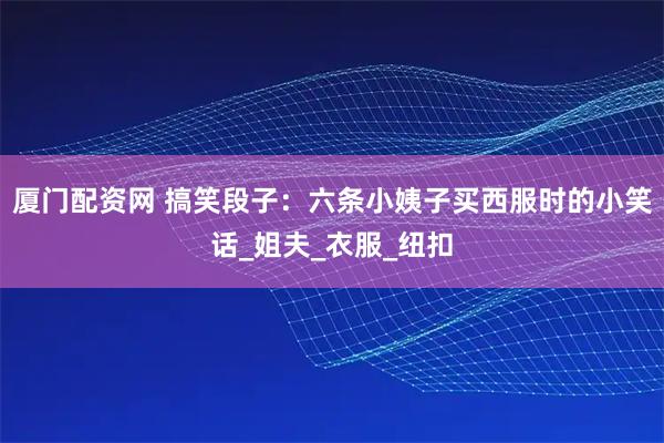 厦门配资网 搞笑段子：六条小姨子买西服时的小笑话_姐夫_衣服_纽扣