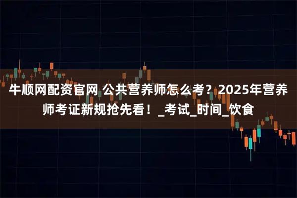 牛顺网配资官网 公共营养师怎么考？2025年营养师考证新规抢先看！_考试_时间_饮食