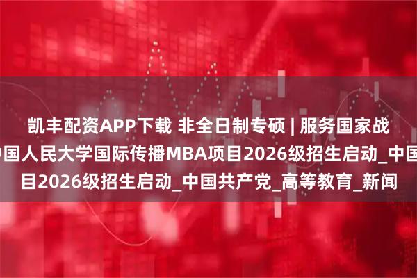 凯丰配资APP下载 非全日制专硕 | 服务国家战略，培育时代英才——中国人民大学国际传播MBA项目2026级招生启动_中国共产党_高等教育_新闻