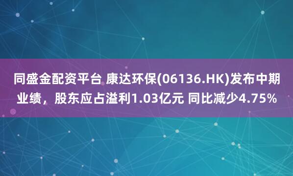同盛金配资平台 康达环保(06136.HK)发布中期业绩，股东应占溢利1.03亿元 同比减少4.75%