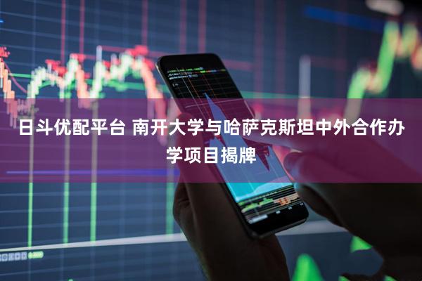 日斗优配平台 南开大学与哈萨克斯坦中外合作办学项目揭牌