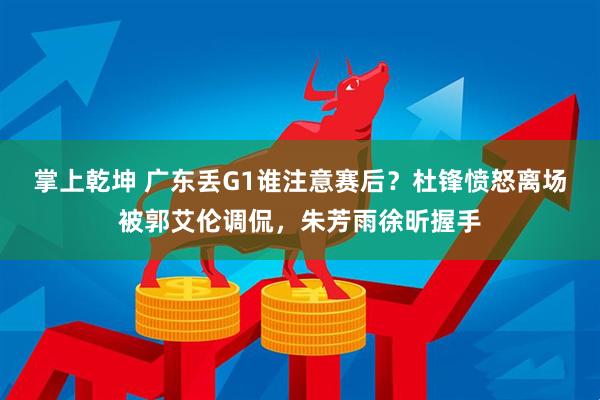 掌上乾坤 广东丢G1谁注意赛后？杜锋愤怒离场被郭艾伦调侃，朱芳雨徐昕握手
