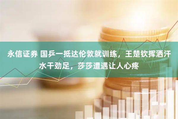 永信证券 国乒一抵达伦敦就训练，王楚钦挥洒汗水干劲足，莎莎遭遇让人心疼